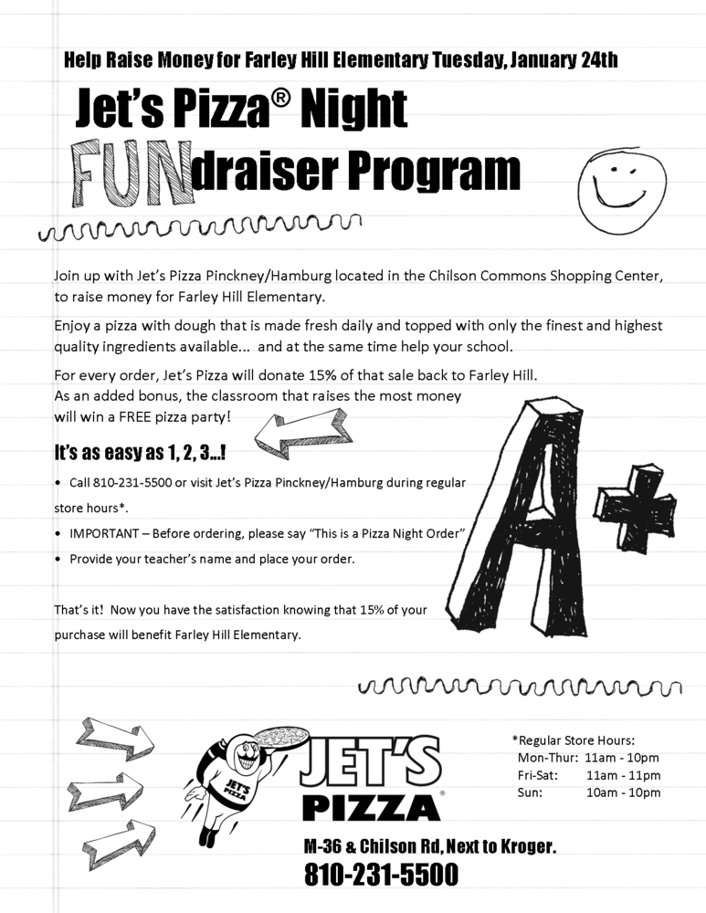 Help Raise Money for Farley Hill Elementary Tuesday, January 24th .  Join up with Jet’s Pizza Pinckney/Hamburg located in the Chilson Commons Shopping Center, to raise money for Farley Hill Elementary. Enjoy a pizza with dough that is made fresh daily and topped with only the finest and highest quality ingredients available... and at the same time help your school. For every order, Jet’s Pizza will donate 15% of that sale back to Farley Hill. As an added bonus, the classroom that raises the most money will win a FREE pizza party! It’s as easy as 1, 2, 3...! • Call 810-231-5500 or visit Jet’s Pizza Pinckney/Hamburg during regular store hours*. • IMPORTANT – Before ordering, please say “This is a Pizza Night Order” • Provide your teacher’s name and place your order. That’s it! Now you have the satisfaction knowing that 15% of your purchase will benefit Farley Hill Elementary. 