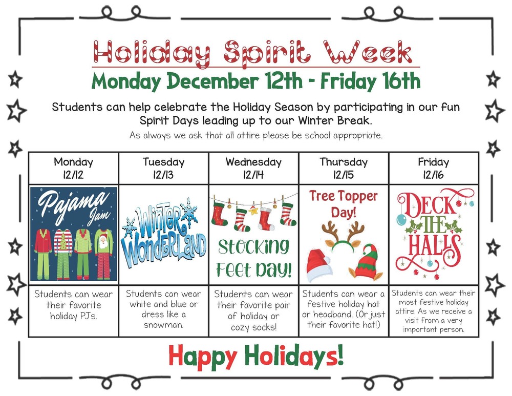 Holiday Spirit Week Monday December 12th - Friday 16th Students can help celebrate the Holiday Season by participating in our fun Spirit Days leading up to our Winter Break. As always we ask that all attire please be school appropriate  Monday 12/12 Students can wear their favorite holiday PJs. Tuesday 12/13 Students can wear white and blue or dress like a snowman. Wednesday 12/14Students can wear their favorite pair of holiday or cozy socks!  Thursday 12/15 Students can wear a festive holiday hat or headband. (Or just their favorite hat!)  Friday 12/16Students can wear their most festive holiday attire. As we receive a visit from a very important person.  