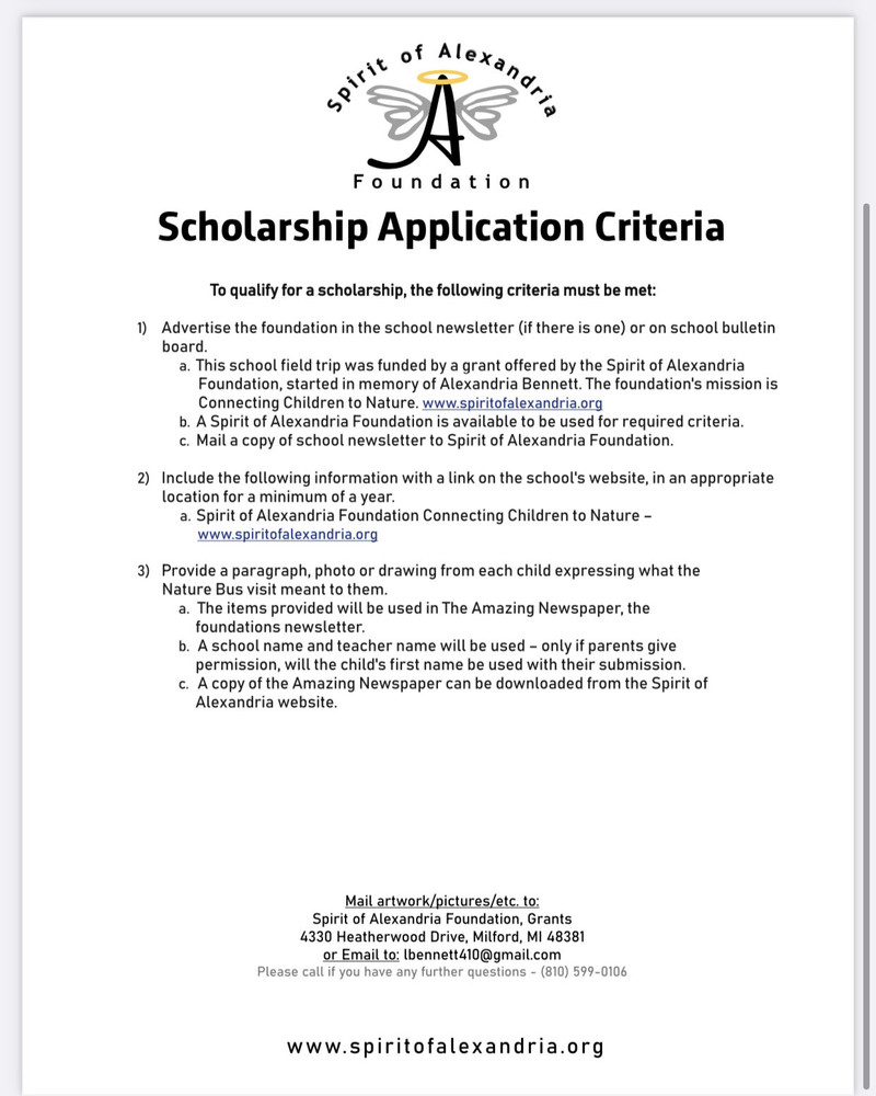 Scholarship Application Criteria To qualify for a scholarship, the following criteria must be met:  1)  Advertise the foundation in the school newsletter (if there is one) or on school bulletin board.   a. This school field trip was funded by a grant offered by the Spirit of Alexandria Foundation, started in memory of Alexandria Bennett. The foundation's mission is Connecting Children to Nature. www.spiritofalexandria.org  b.	A Spirit of Alexandria Foundation is available to be used for required criteria. c.	Mail a copy of school newsletter to Spirit of Alexandria Foundation.  2)	Include the following information with a link on the school's website, in an appropriate location for a minimum of a year.    a. Spirit of Alexandria Foundation Connecting Children to Nature - www.spiritofalexandri a.org  3)	Provide a paragraph, photo or drawing from each child expressing what the Nature Bus visit meant to them. a.	The items provided will be used in The Amazing Newspaper, the foundations newsletter.   b.	A school name and teacher name will be used - only if parents give permission, will the child's first name be used with their submission. c.		A copy of the Amazing Newspaper can be downloaded from the Spirit of Alexandria website.                       Mail art work pictures to: Spirit of Alexandria Foundation, Grants 4330 Heatherwood Drive, Milford, Ml 48381 or Email to: lbennett4l0@gmail.com.  Please call if you have any further questions - (810) 599-0106    w w w. spiritofalexandria. o r g
