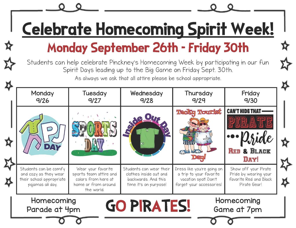 Celebrate Homecoming Spirit Week  Monday September 26th - Friday 30th  Students can help celebrate Pinckney's Homecoming Week by participating in our fun Spirit Days leading up to the Big Game on Friday Sept. 30th. As always we ask that all attire please be school appropriate Monday 9/26 PJ Day, Tuesday 9/27 sports day Wednesday 9/28 Inside out Day Thursday 9/29/Tacky Tourist Day Friday 9/30 Pirate Red and Black day Homecoming Parade at 4pm Homecoming Game at 7pm